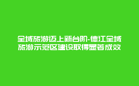 全域旅游迈上新台阶-德江全域旅游示范区建设取得显著成效