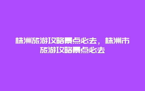 株洲旅游攻略景点必去，株洲市旅游攻略景点必去