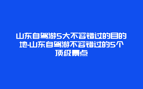 山东自驾游5大不容错过的目的地-山东自驾游不容错过的5个顶级景点