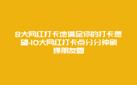 8大网红打卡地满足你的打卡愿望-10大网红打卡点分分钟刷爆朋友圈