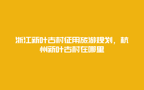 浙江新叶古村征用旅游规划，杭州新叶古村在哪里