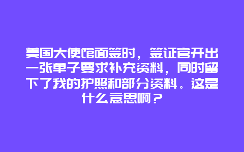 美国大使馆面签时，签证官开出一张单子要求补充资料，同时留下了我的护照和部分资料。这是什么意思啊？