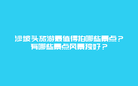 沙坡头旅游最值得拍哪些景点？有哪些景点风景独好？