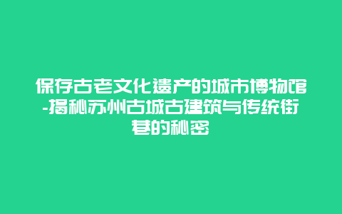 保存古老文化遗产的城市博物馆-揭秘苏州古城古建筑与传统街巷的秘密