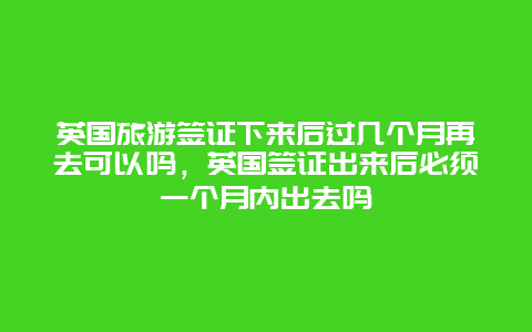 英国旅游签证下来后过几个月再去可以吗，英国签证出来后必须一个月内出去吗