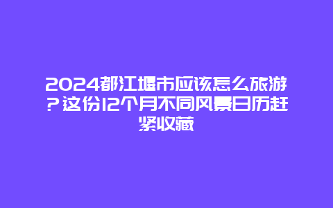 2024都江堰市应该怎么旅游？这份12个月不同风景日历赶紧收藏