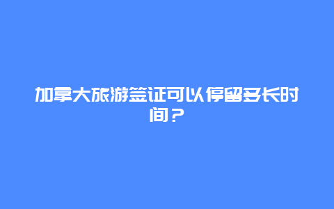 加拿大旅游签证可以停留多长时间？