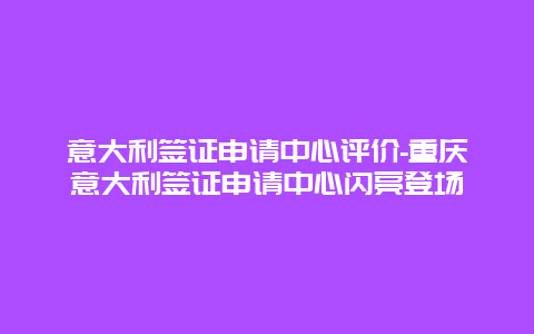 意大利签证申请中心评价-重庆意大利签证申请中心闪亮登场