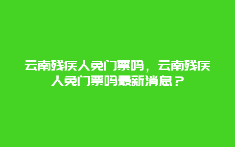 云南残疾人免门票吗，云南残疾人免门票吗最新消息？