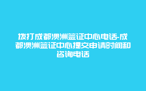 拨打成都澳洲签证中心电话-成都澳洲签证中心提交申请时间和咨询电话