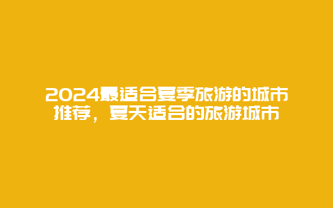 2024最适合夏季旅游的城市推荐，夏天适合的旅游城市