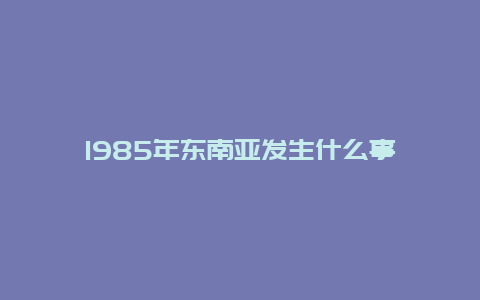 1985年东南亚发生什么事