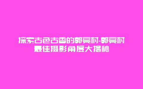 探索古色古香的郭亮村-郭亮村最佳摄影角度大揭秘