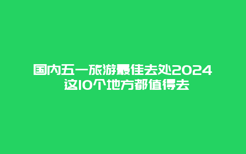 国内五一旅游最佳去处2024 这10个地方都值得去