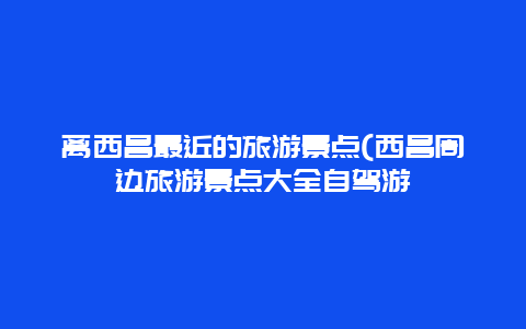 离西昌最近的旅游景点(西昌周边旅游景点大全自驾游