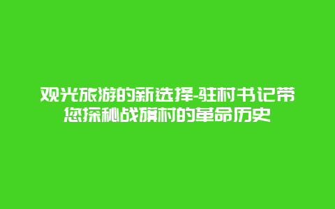 观光旅游的新选择-驻村书记带您探秘战旗村的革命历史