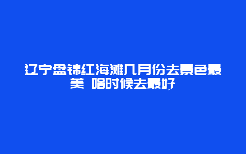 辽宁盘锦红海滩几月份去景色最美 啥时候去最好