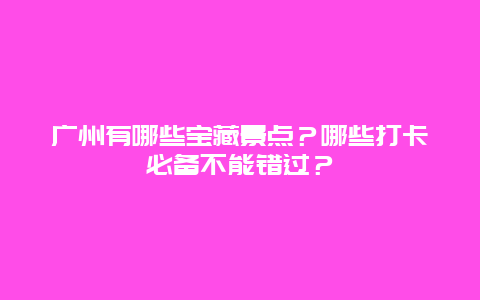 广州有哪些宝藏景点？哪些打卡必备不能错过？