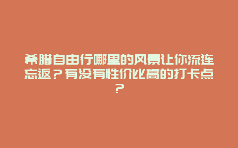 希腊自由行哪里的风景让你流连忘返？有没有性价比高的打卡点？