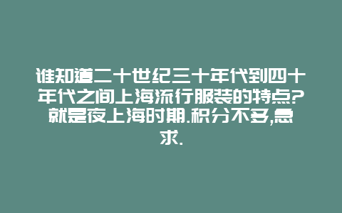 谁知道二十世纪三十年代到四十年代之间上海流行服装的特点?就是夜上海时期.积分不多,急求.