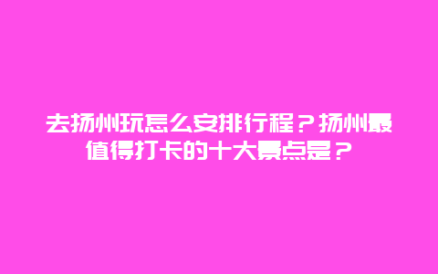 去扬州玩怎么安排行程？扬州最值得打卡的十大景点是？