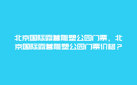 北京国际露营雕塑公园门票，北京国际露营雕塑公园门票价格？