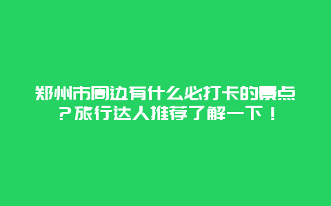 郑州市周边有什么必打卡的景点？旅行达人推荐了解一下！