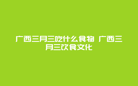 广西三月三吃什么食物 广西三月三饮食文化