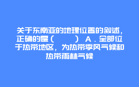 关于东南亚的地理位置的叙述，正确的是（　　） A．全部位于热带地区，为热带季风气候和热带雨林气候