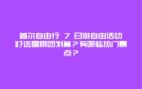 首尔自由行 7 日游自由活动好还是跟团划算？有哪些热门景点？