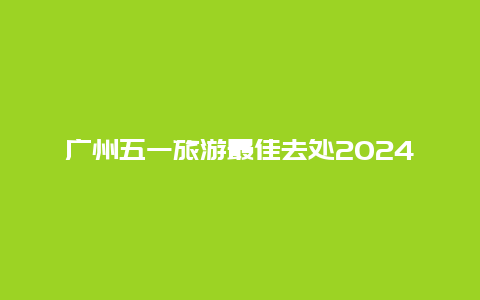 广州五一旅游最佳去处2024