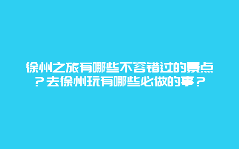 徐州之旅有哪些不容错过的景点？去徐州玩有哪些必做的事？