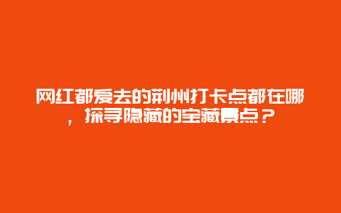 网红都爱去的荆州打卡点都在哪，探寻隐藏的宝藏景点？