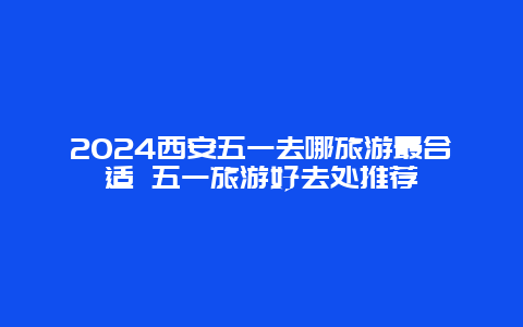 2024西安五一去哪旅游最合适 五一旅游好去处推荐