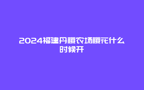 2024福建丹樱农场樱花什么时候开