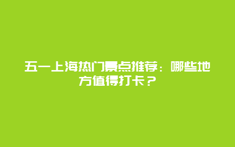 五一上海热门景点推荐：哪些地方值得打卡？