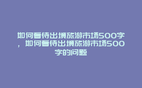 如何看待出境旅游市场500字，如何看待出境旅游市场500字的问题