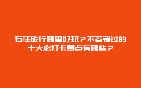 石柱旅行哪里好玩？不容错过的十大必打卡景点有哪些？