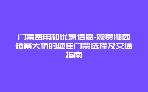 门票费用和优惠信息-观赏湘西矮寨大桥的绝佳门票选择及交通指南