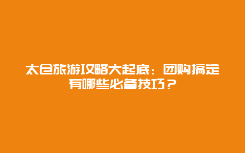 太仓旅游攻略大起底：团购搞定有哪些必备技巧？