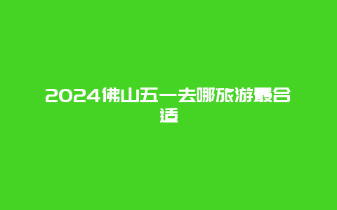 2024佛山五一去哪旅游最合适