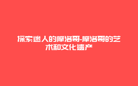 探索迷人的摩洛哥-摩洛哥的艺术和文化遗产