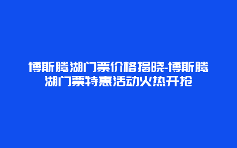 博斯腾湖门票价格揭晓-博斯腾湖门票特惠活动火热开抢