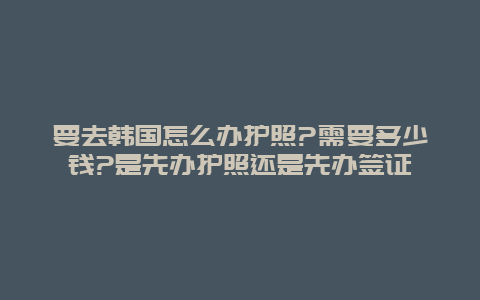 要去韩国怎么办护照?需要多少钱?是先办护照还是先办签证