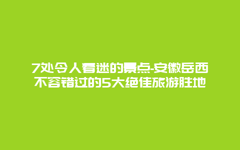 7处令人着迷的景点-安徽岳西不容错过的5大绝佳旅游胜地