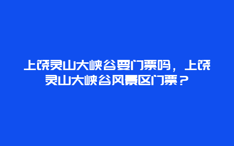 上饶灵山大峡谷要门票吗，上饶灵山大峡谷风景区门票？