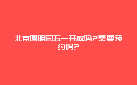 北京圆明园五一开放吗?需要预约吗?