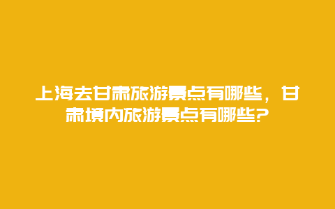 上海去甘肃旅游景点有哪些，甘肃境内旅游景点有哪些?