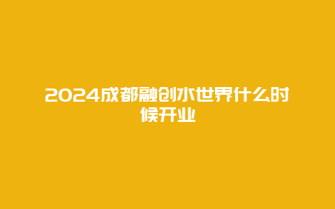 2024成都融创水世界什么时候开业