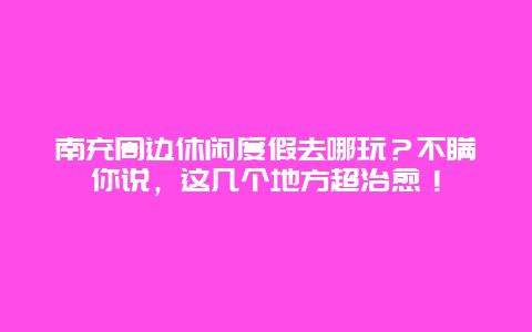 南充周边休闲度假去哪玩？不瞒你说，这几个地方超治愈！